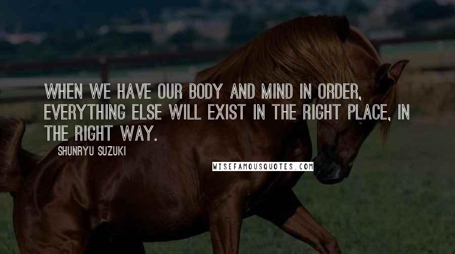 Shunryu Suzuki Quotes: When we have our body and mind in order, everything else will exist in the right place, in the right way.