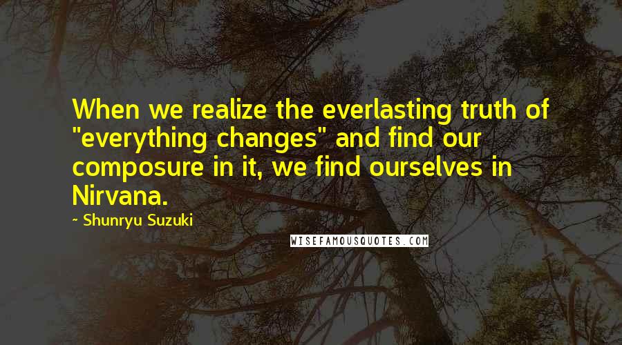 Shunryu Suzuki Quotes: When we realize the everlasting truth of "everything changes" and find our composure in it, we find ourselves in Nirvana.