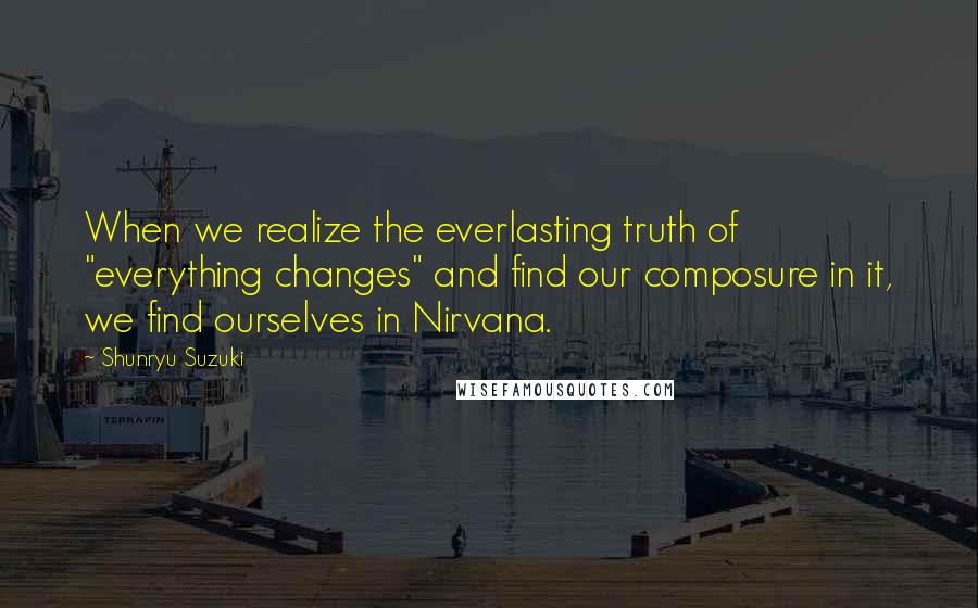 Shunryu Suzuki Quotes: When we realize the everlasting truth of "everything changes" and find our composure in it, we find ourselves in Nirvana.