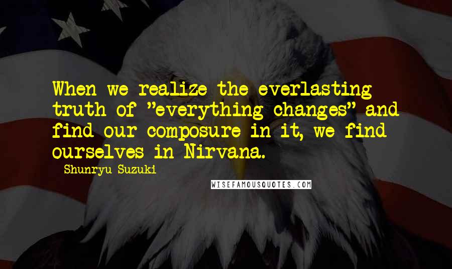 Shunryu Suzuki Quotes: When we realize the everlasting truth of "everything changes" and find our composure in it, we find ourselves in Nirvana.