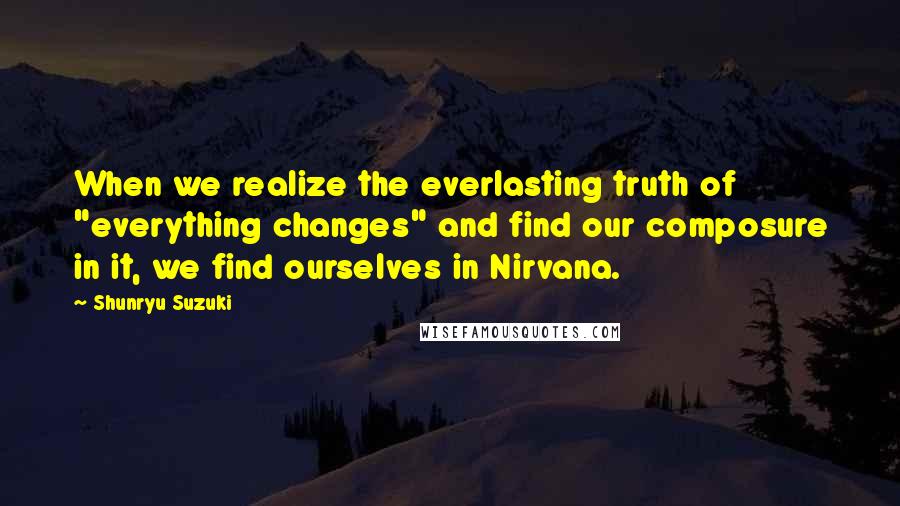 Shunryu Suzuki Quotes: When we realize the everlasting truth of "everything changes" and find our composure in it, we find ourselves in Nirvana.