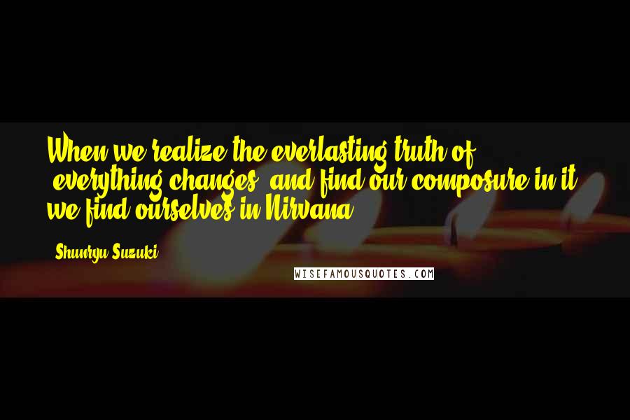 Shunryu Suzuki Quotes: When we realize the everlasting truth of "everything changes" and find our composure in it, we find ourselves in Nirvana.
