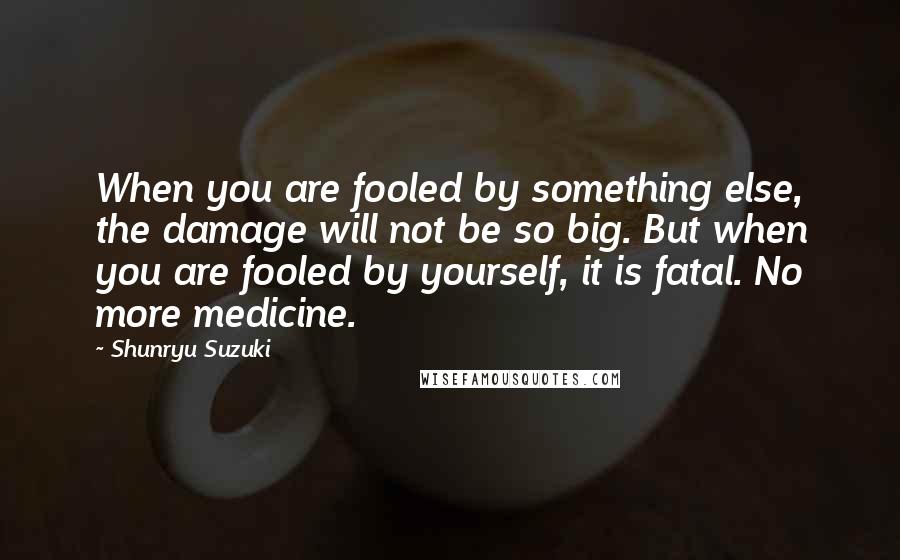 Shunryu Suzuki Quotes: When you are fooled by something else, the damage will not be so big. But when you are fooled by yourself, it is fatal. No more medicine.