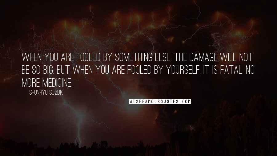 Shunryu Suzuki Quotes: When you are fooled by something else, the damage will not be so big. But when you are fooled by yourself, it is fatal. No more medicine.