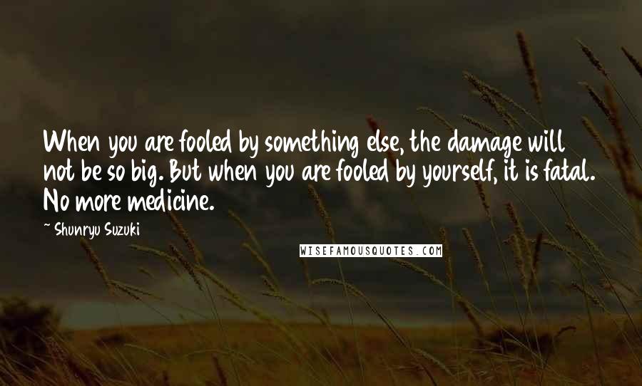 Shunryu Suzuki Quotes: When you are fooled by something else, the damage will not be so big. But when you are fooled by yourself, it is fatal. No more medicine.