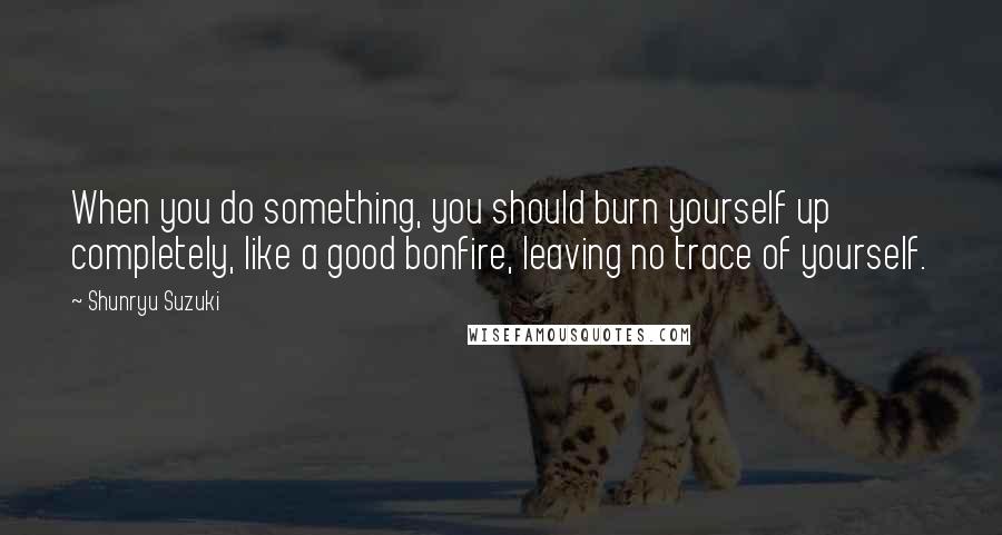 Shunryu Suzuki Quotes: When you do something, you should burn yourself up completely, like a good bonfire, leaving no trace of yourself.