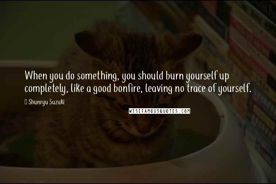 Shunryu Suzuki Quotes: When you do something, you should burn yourself up completely, like a good bonfire, leaving no trace of yourself.