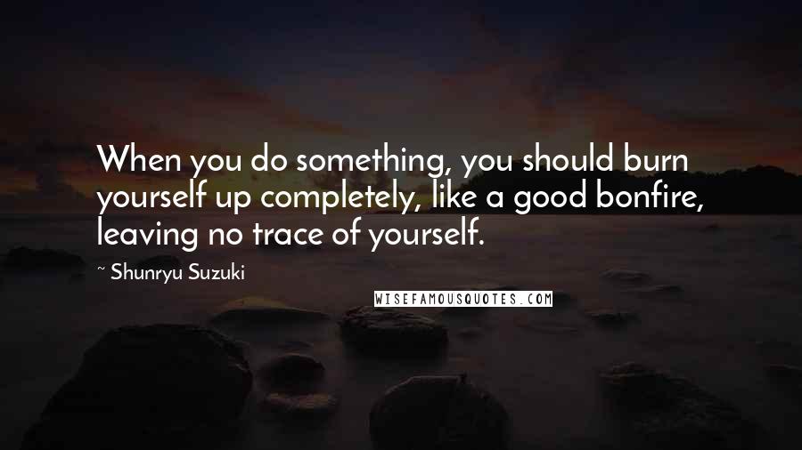 Shunryu Suzuki Quotes: When you do something, you should burn yourself up completely, like a good bonfire, leaving no trace of yourself.