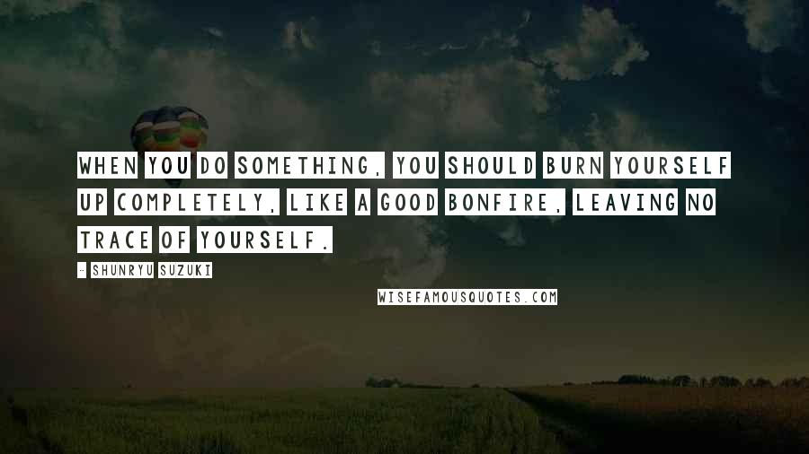 Shunryu Suzuki Quotes: When you do something, you should burn yourself up completely, like a good bonfire, leaving no trace of yourself.