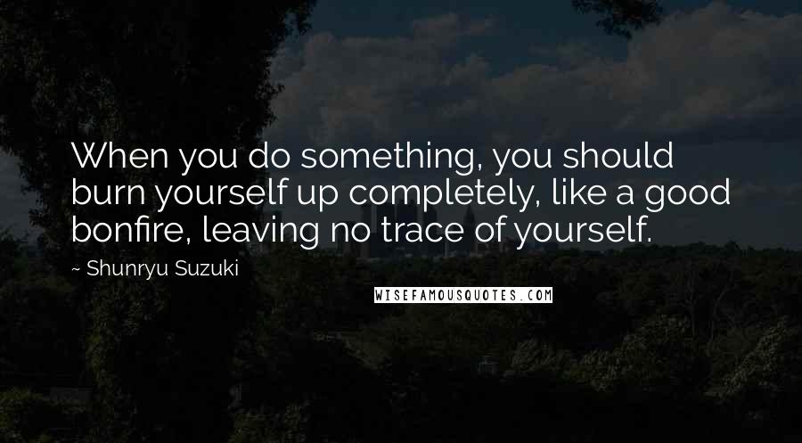 Shunryu Suzuki Quotes: When you do something, you should burn yourself up completely, like a good bonfire, leaving no trace of yourself.