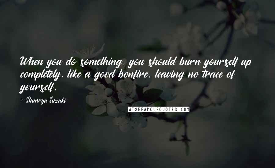 Shunryu Suzuki Quotes: When you do something, you should burn yourself up completely, like a good bonfire, leaving no trace of yourself.