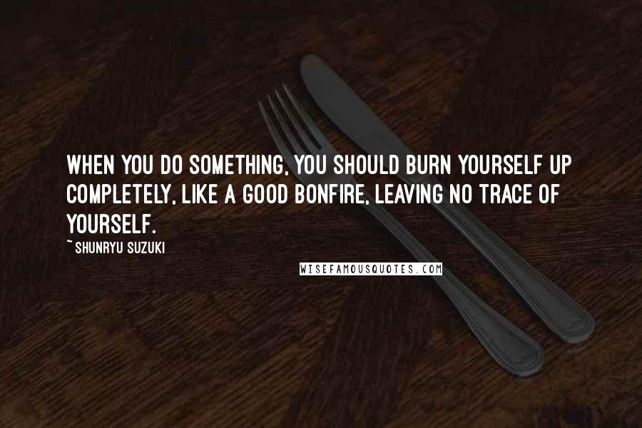 Shunryu Suzuki Quotes: When you do something, you should burn yourself up completely, like a good bonfire, leaving no trace of yourself.