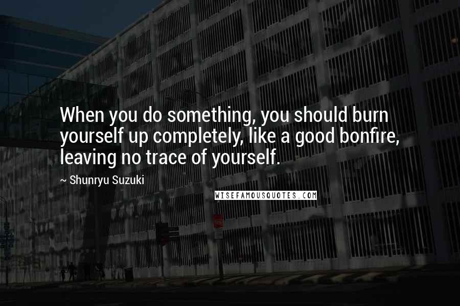 Shunryu Suzuki Quotes: When you do something, you should burn yourself up completely, like a good bonfire, leaving no trace of yourself.