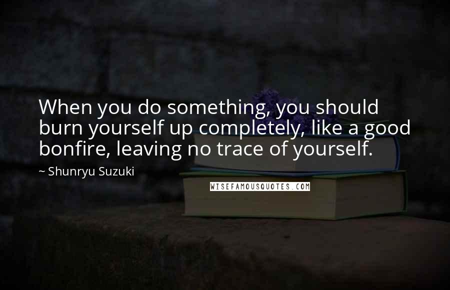 Shunryu Suzuki Quotes: When you do something, you should burn yourself up completely, like a good bonfire, leaving no trace of yourself.