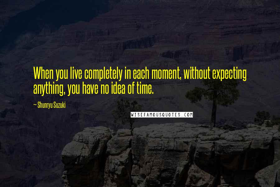 Shunryu Suzuki Quotes: When you live completely in each moment, without expecting anything, you have no idea of time.