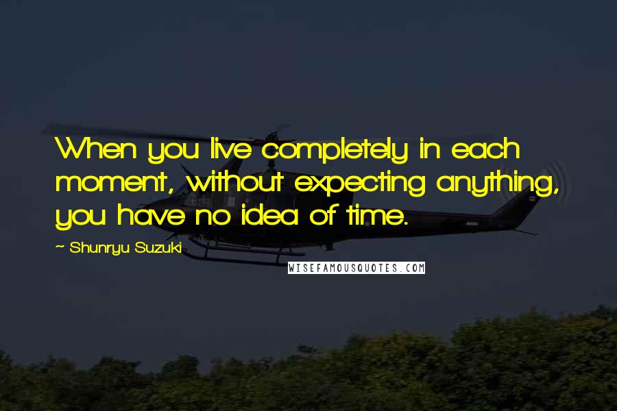 Shunryu Suzuki Quotes: When you live completely in each moment, without expecting anything, you have no idea of time.