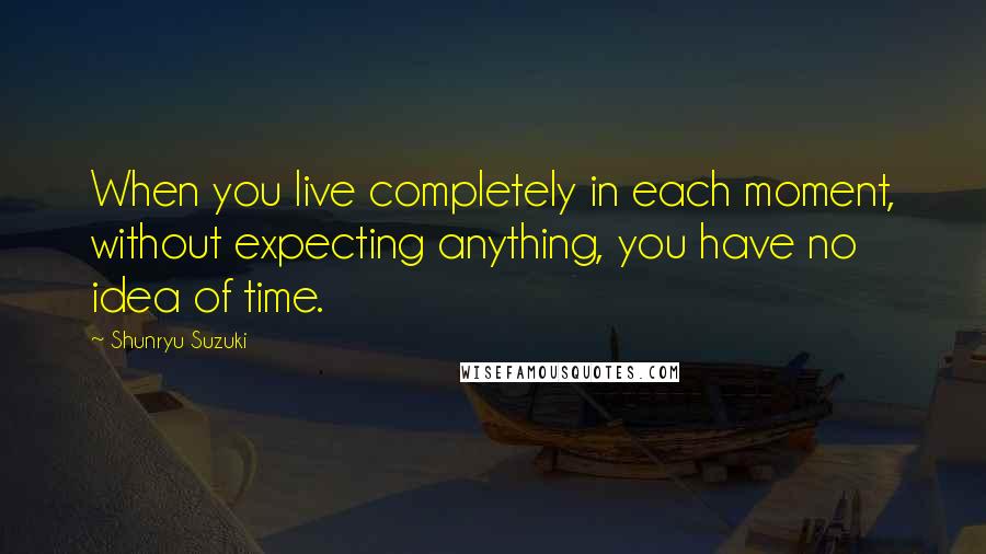 Shunryu Suzuki Quotes: When you live completely in each moment, without expecting anything, you have no idea of time.