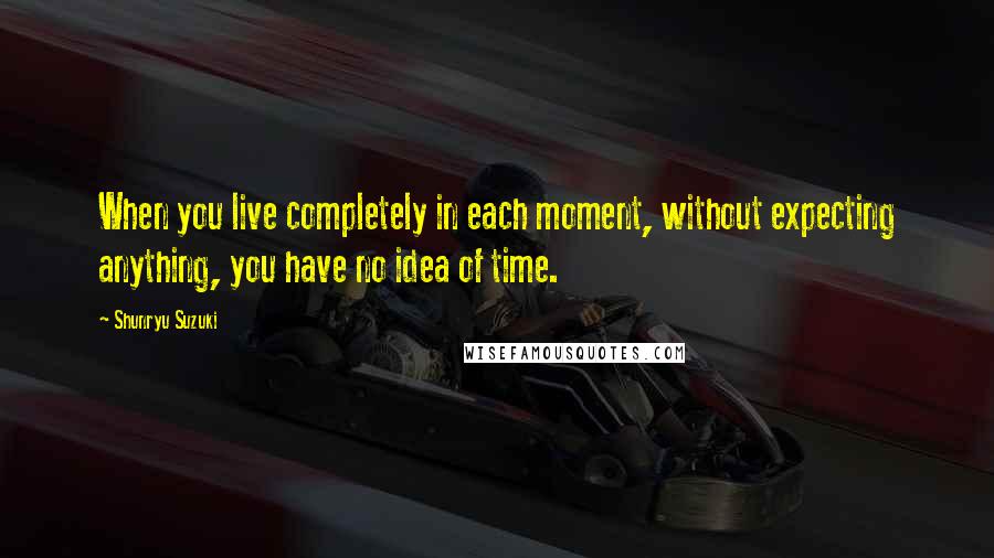 Shunryu Suzuki Quotes: When you live completely in each moment, without expecting anything, you have no idea of time.