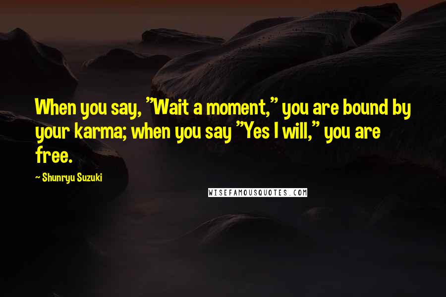 Shunryu Suzuki Quotes: When you say, "Wait a moment," you are bound by your karma; when you say "Yes I will," you are free.