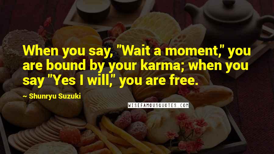 Shunryu Suzuki Quotes: When you say, "Wait a moment," you are bound by your karma; when you say "Yes I will," you are free.