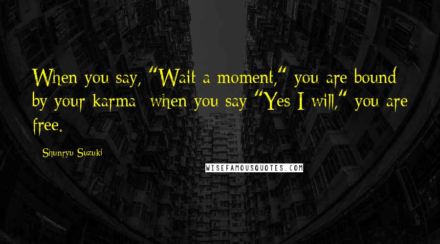 Shunryu Suzuki Quotes: When you say, "Wait a moment," you are bound by your karma; when you say "Yes I will," you are free.