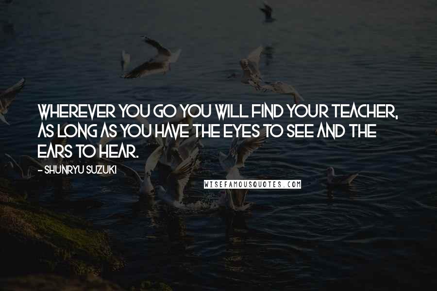 Shunryu Suzuki Quotes: Wherever you go you will find your teacher, as long as you have the eyes to see and the ears to hear.