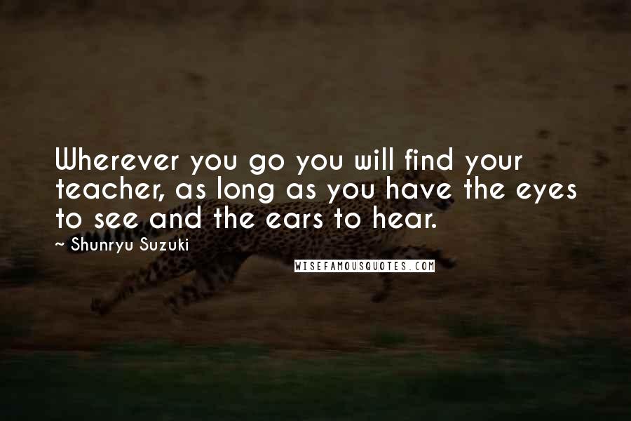 Shunryu Suzuki Quotes: Wherever you go you will find your teacher, as long as you have the eyes to see and the ears to hear.