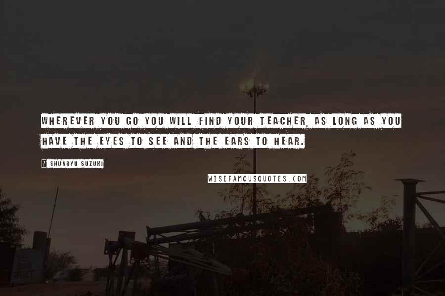 Shunryu Suzuki Quotes: Wherever you go you will find your teacher, as long as you have the eyes to see and the ears to hear.