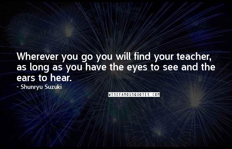 Shunryu Suzuki Quotes: Wherever you go you will find your teacher, as long as you have the eyes to see and the ears to hear.