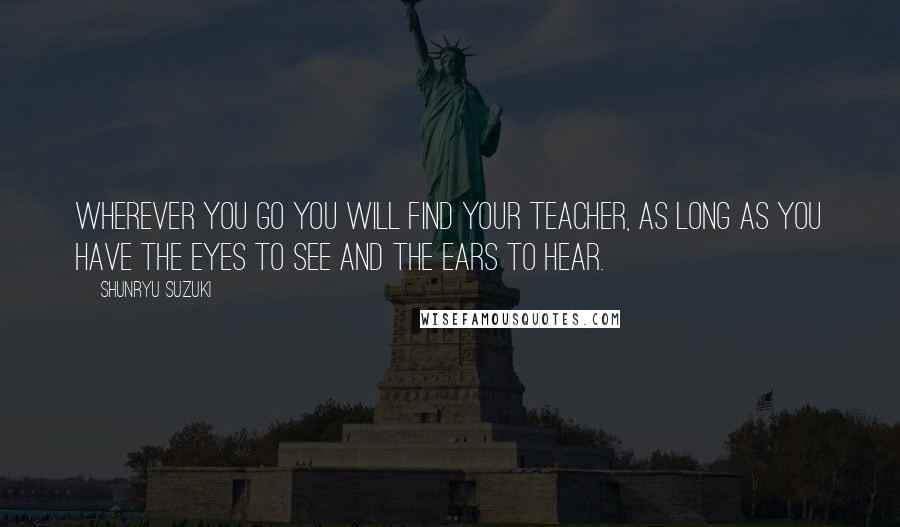 Shunryu Suzuki Quotes: Wherever you go you will find your teacher, as long as you have the eyes to see and the ears to hear.