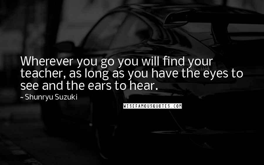 Shunryu Suzuki Quotes: Wherever you go you will find your teacher, as long as you have the eyes to see and the ears to hear.