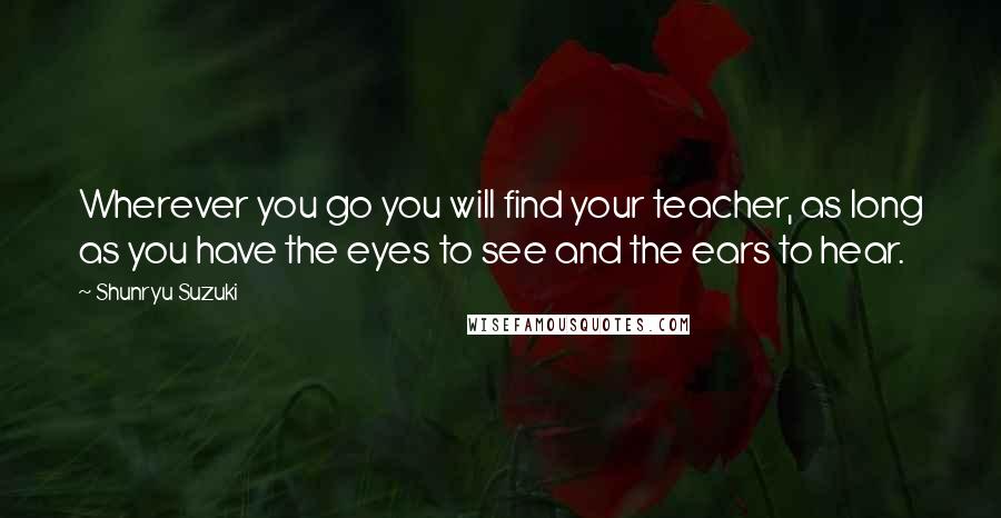 Shunryu Suzuki Quotes: Wherever you go you will find your teacher, as long as you have the eyes to see and the ears to hear.