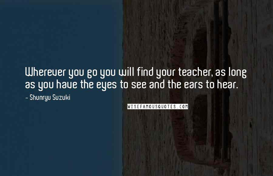 Shunryu Suzuki Quotes: Wherever you go you will find your teacher, as long as you have the eyes to see and the ears to hear.