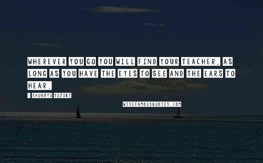 Shunryu Suzuki Quotes: Wherever you go you will find your teacher, as long as you have the eyes to see and the ears to hear.