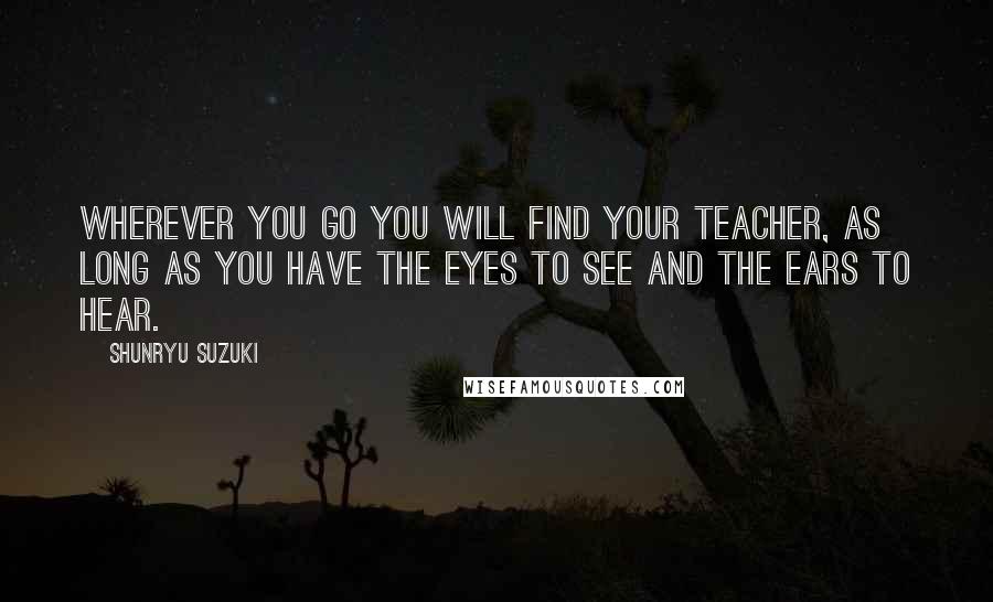 Shunryu Suzuki Quotes: Wherever you go you will find your teacher, as long as you have the eyes to see and the ears to hear.