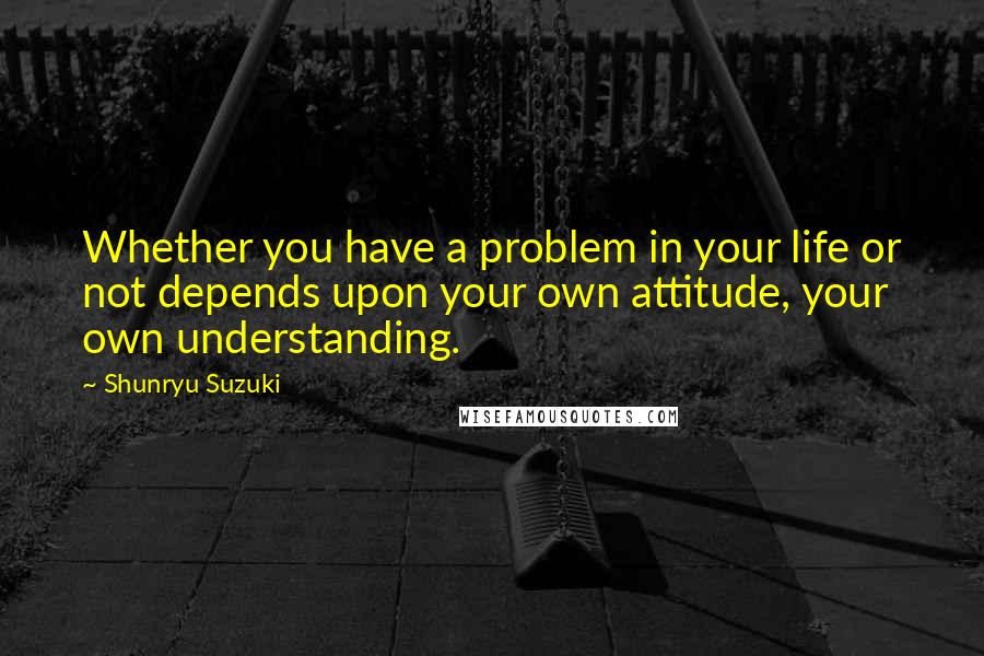 Shunryu Suzuki Quotes: Whether you have a problem in your life or not depends upon your own attitude, your own understanding.