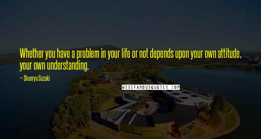 Shunryu Suzuki Quotes: Whether you have a problem in your life or not depends upon your own attitude, your own understanding.