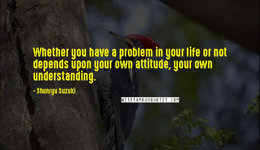 Shunryu Suzuki Quotes: Whether you have a problem in your life or not depends upon your own attitude, your own understanding.