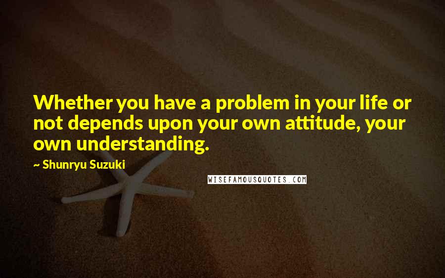 Shunryu Suzuki Quotes: Whether you have a problem in your life or not depends upon your own attitude, your own understanding.