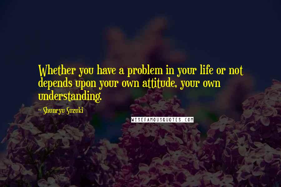 Shunryu Suzuki Quotes: Whether you have a problem in your life or not depends upon your own attitude, your own understanding.