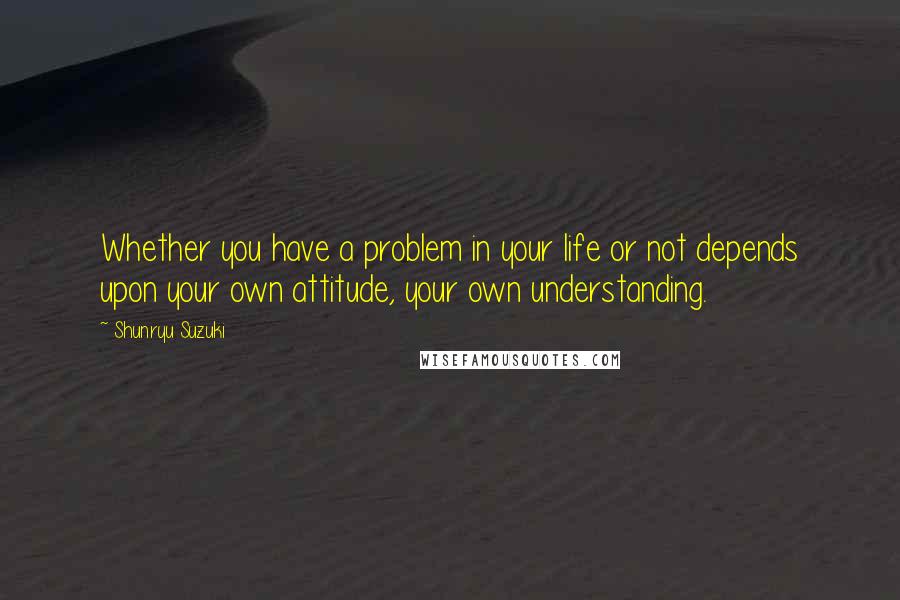 Shunryu Suzuki Quotes: Whether you have a problem in your life or not depends upon your own attitude, your own understanding.