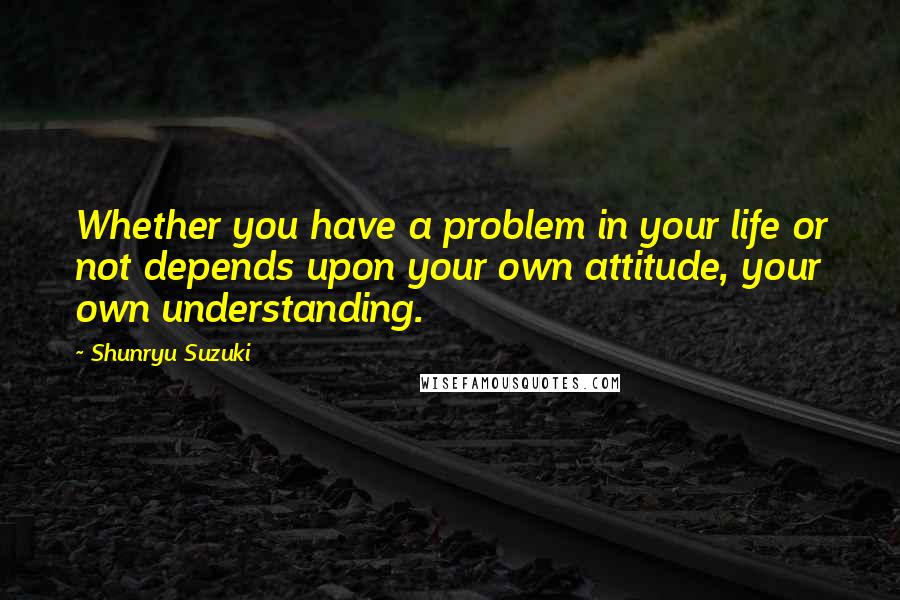 Shunryu Suzuki Quotes: Whether you have a problem in your life or not depends upon your own attitude, your own understanding.