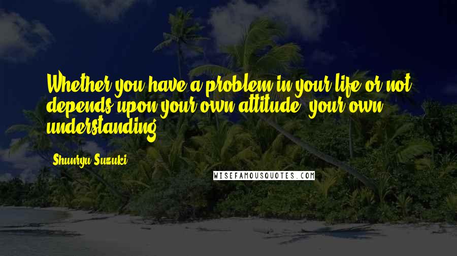 Shunryu Suzuki Quotes: Whether you have a problem in your life or not depends upon your own attitude, your own understanding.