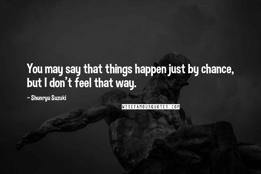 Shunryu Suzuki Quotes: You may say that things happen just by chance, but I don't feel that way.