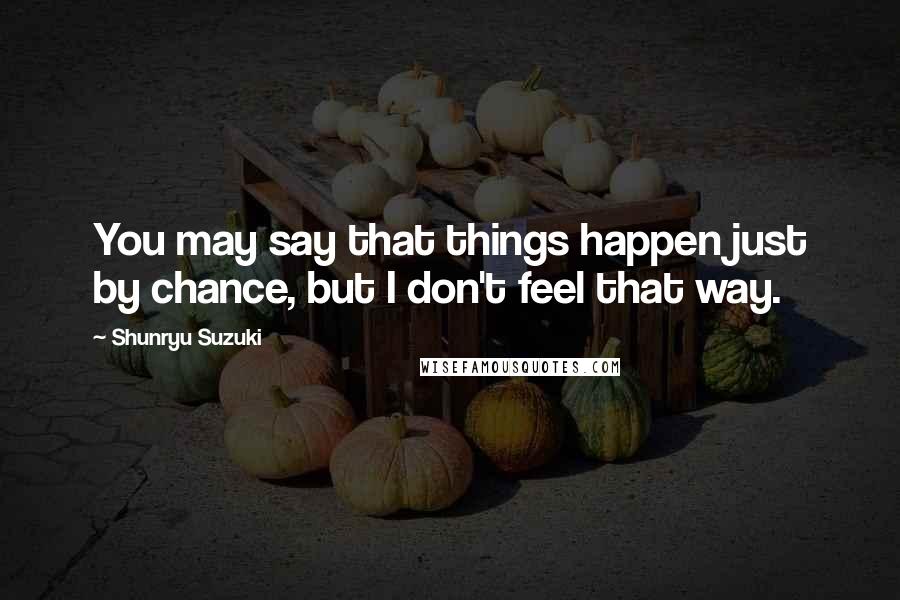 Shunryu Suzuki Quotes: You may say that things happen just by chance, but I don't feel that way.