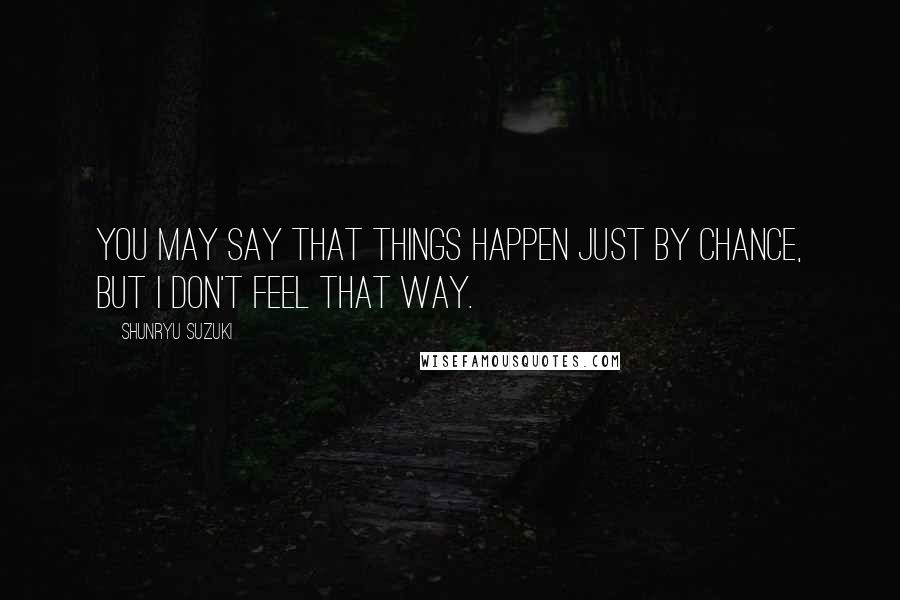 Shunryu Suzuki Quotes: You may say that things happen just by chance, but I don't feel that way.