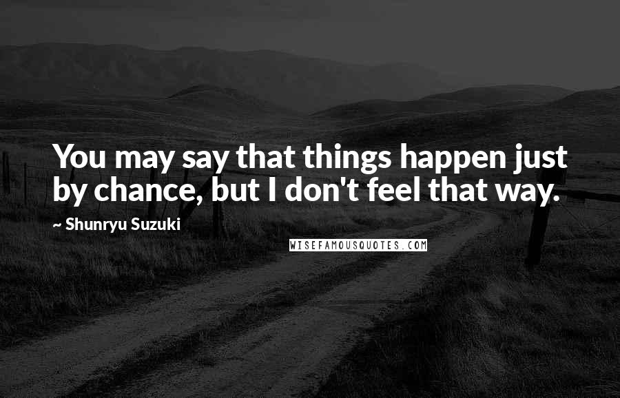 Shunryu Suzuki Quotes: You may say that things happen just by chance, but I don't feel that way.