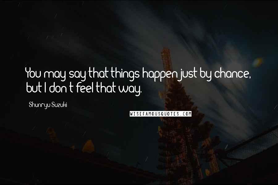 Shunryu Suzuki Quotes: You may say that things happen just by chance, but I don't feel that way.