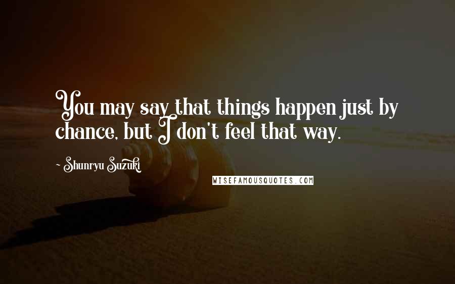 Shunryu Suzuki Quotes: You may say that things happen just by chance, but I don't feel that way.