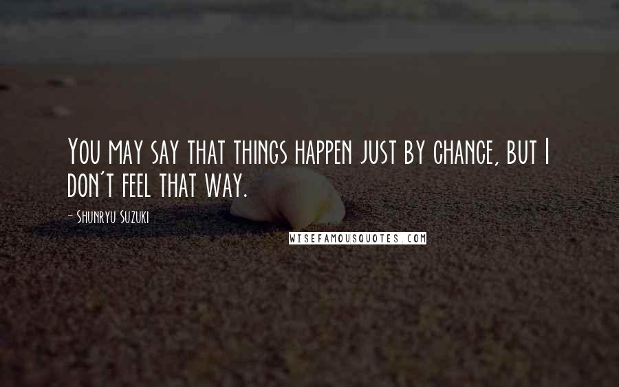 Shunryu Suzuki Quotes: You may say that things happen just by chance, but I don't feel that way.